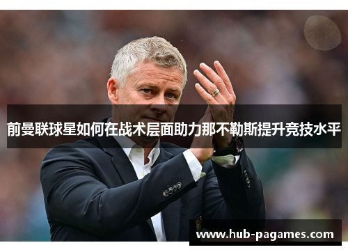 前曼联球星如何在战术层面助力那不勒斯提升竞技水平 前曼联球星如何在战术层面助力那不勒斯提升竞技水平
