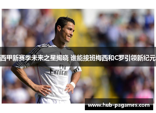 西甲新赛季未来之星揭晓 谁能接班梅西和C罗引领新纪元 西甲新赛季未来之星揭晓 谁能接班梅西和C罗引领新纪元