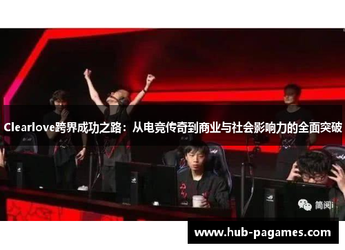 Clearlove跨界成功之路：从电竞传奇到商业与社会影响力的全面突破