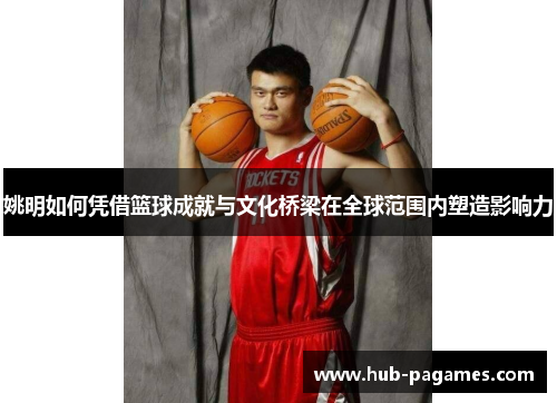 姚明如何凭借篮球成就与文化桥梁在全球范围内塑造影响力