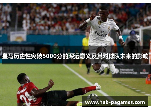 皇马历史性突破5000分的深远意义及其对球队未来的影响 皇马历史性突破5000分的深远意义及其对球队未来的影响