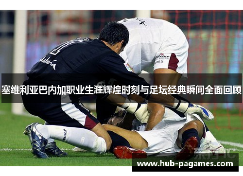 塞维利亚巴内加职业生涯辉煌时刻与足坛经典瞬间全面回顾