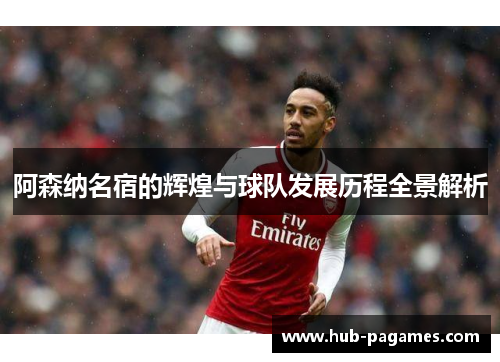 阿森纳名宿的辉煌与球队发展历程全景解析