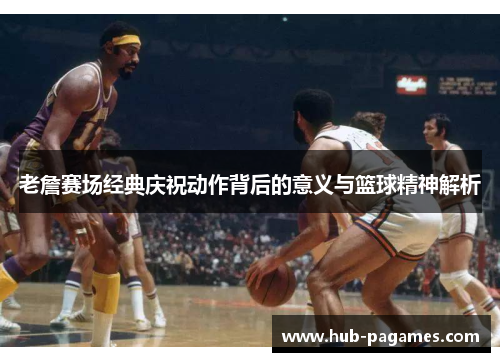 老詹赛场经典庆祝动作背后的意义与篮球精神解析 老詹赛场经典庆祝动作背后的意义与篮球精神解析