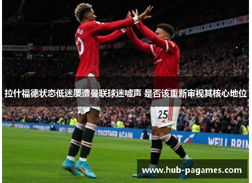 拉什福德状态低迷屡遭曼联球迷嘘声 是否该重新审视其核心地位 拉什福德状态低迷屡遭曼联球迷嘘声 是否该重新审视其核心地位