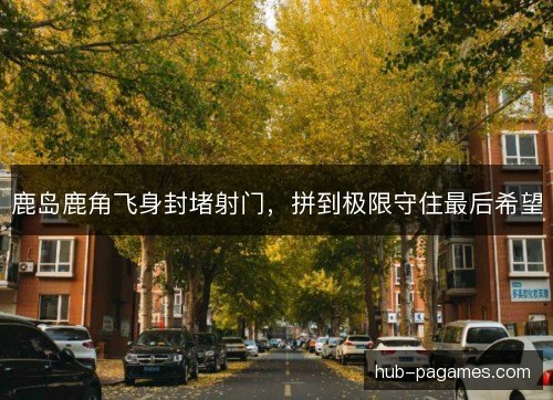鹿岛鹿角飞身封堵射门,拼到极限守住最后希望 鹿岛鹿角飞身封堵射门,拼到极限守住最后希望